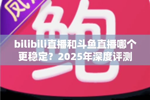 bilibili直播和斗鱼直播哪个更稳定?2025年深度评测与全面对比分析指南 bilibili直播和斗鱼直播哪个更稳定?2025年深度评测与全面对比分析指南