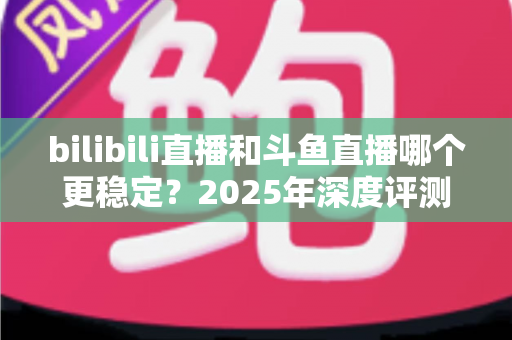 bilibili直播和斗鱼直播哪个更稳定？2025年深度评测与全面对比分析指南