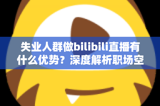 失业人群做bilibili直播有什么优势？深度解析职场空窗期的直播创业新出路