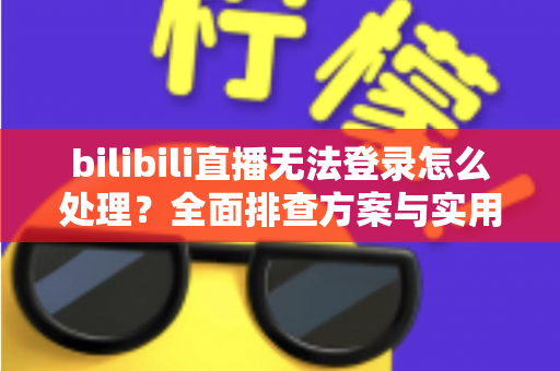 bilibili直播无法登录怎么处理？全面排查方案与实用解决指南助你快速恢复观看体验