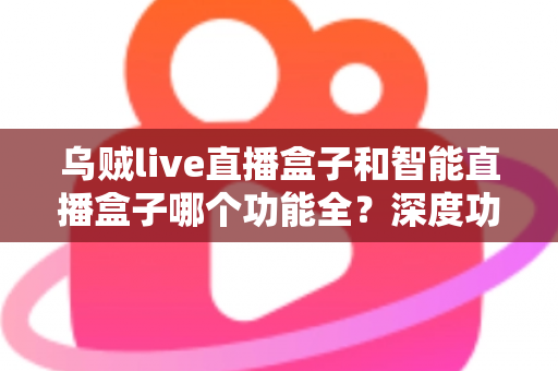乌贼live直播盒子和智能直播盒子哪个功能全?深度功能对比与选购指南一文读懂 乌贼live直播盒子和智能直播盒子哪个功能全?深度功能对比与选购指南一文读懂