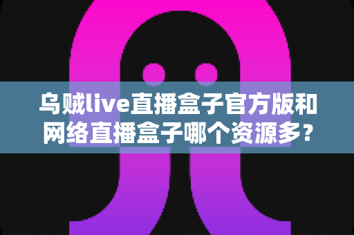 乌贼live直播盒子官方版和网络直播盒子哪个资源多？看懂这篇对比，选直播盒子不踩坑