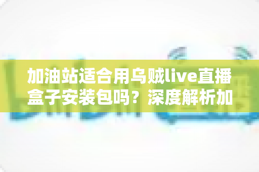 加油站适合用乌贼live直播盒子安装包吗?深度解析加油站直播营销的可行性、安全合规与实操部署指南 加油站适合用乌贼live直播盒子安装包吗?深度解析加油站直播营销的可行性、安全合规与实操部署指南