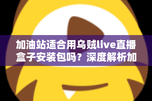 加油站适合用乌贼live直播盒子安装包吗?深度解析加油站直播营销的可行性、安全合规与实操部署指南 加油站适合用乌贼live直播盒子安装包吗?深度解析加油站直播营销的可行性、安全合规与实操部署指南