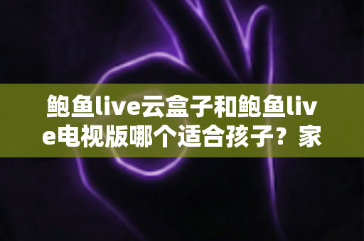 鲍鱼live云盒子和鲍鱼live电视版哪个适合孩子？家长必读的选购与安全指南