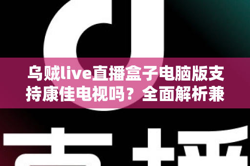 乌贼live直播盒子电脑版支持康佳电视吗？全面解析兼容性与安装使用指南
