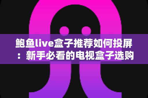 鲍鱼live盒子推荐如何投屏：新手必看的电视盒子选购与投屏完整攻略