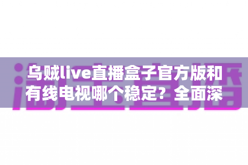 乌贼live直播盒子官方版和有线电视哪个稳定？全面深度对比帮你选出最靠谱的观影方案