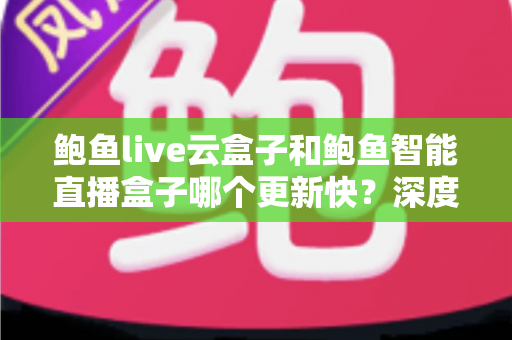 鲍鱼live云盒子和鲍鱼智能直播盒子哪个更新快？深度对比评测与选购全指南