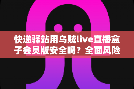 快递驿站用乌贼live直播盒子会员版安全吗？全面风险解析与安全使用指南