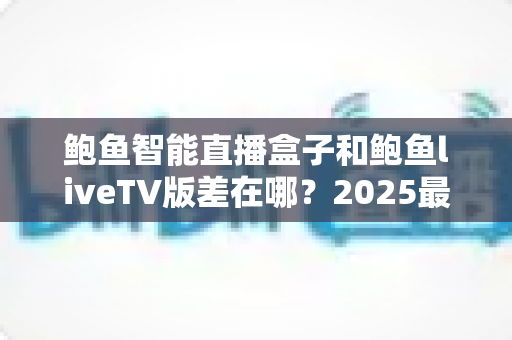 鲍鱼智能直播盒子和鲍鱼liveTV版差在哪？2025最新选购攻略与核心区别全面解析