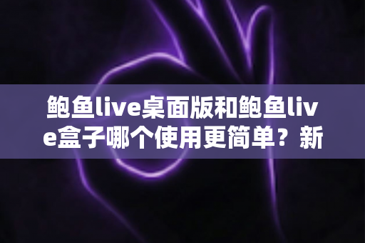 鲍鱼live桌面版和鲍鱼live盒子哪个使用更简单?新手也能秒懂的使用体验全解析 鲍鱼live桌面版和鲍鱼live盒子哪个使用更简单?新手也能秒懂的使用体验全解析