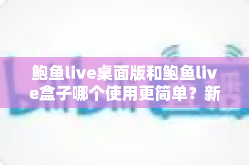 鲍鱼live桌面版和鲍鱼live盒子哪个使用更简单?新手也能秒懂的使用体验全解析 鲍鱼live桌面版和鲍鱼live盒子哪个使用更简单?新手也能秒懂的使用体验全解析