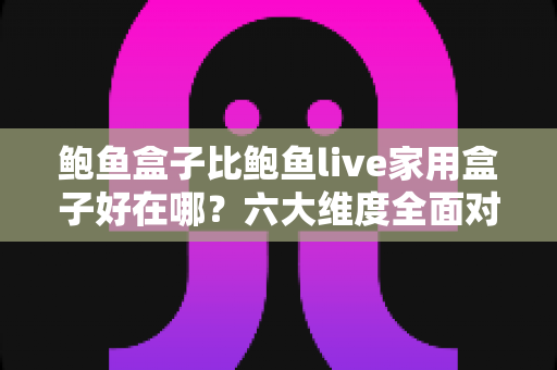 鲍鱼盒子比鲍鱼live家用盒子好在哪？六大维度全面对比，帮你选对电视盒子