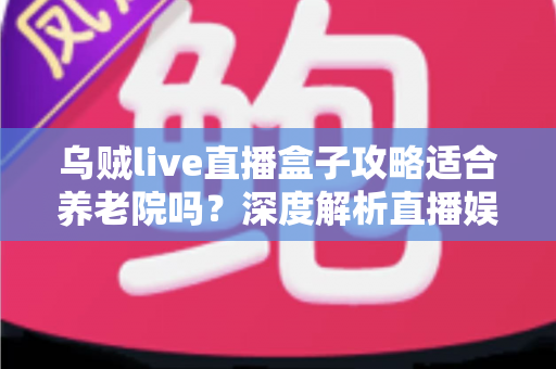 乌贼live直播盒子攻略适合养老院吗？深度解析直播娱乐在养老机构中的实用价值与操作指南