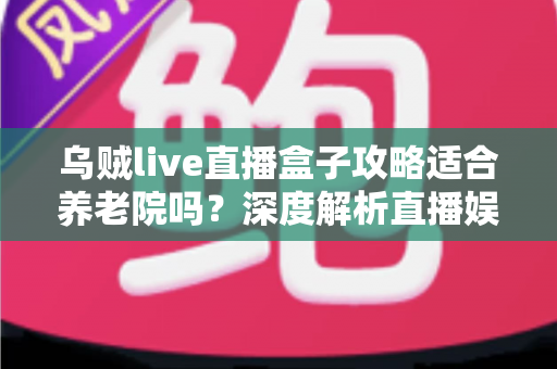 乌贼live直播盒子攻略适合养老院吗？深度解析直播娱乐在养老机构中的实用价值与操作指南