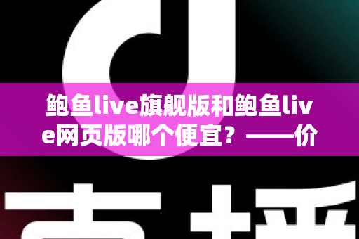 鲍鱼live旗舰版和鲍鱼live网页版哪个便宜？——价格差异全解析与高性价比选择指南