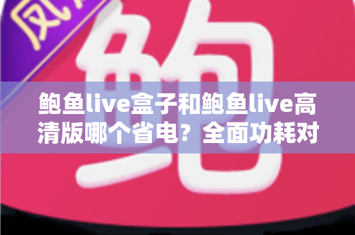 鲍鱼live盒子和鲍鱼live高清版哪个省电？全面功耗对比分析与省电技巧指南