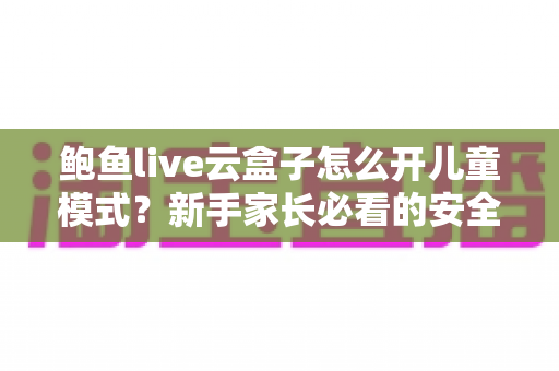 鲍鱼live云盒子怎么开儿童模式？新手家长必看的安全观影设置全攻略