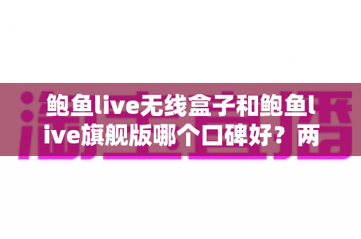 鲍鱼live无线盒子和鲍鱼live旗舰版哪个口碑好？两款热门设备口碑深度对比与选购全攻略