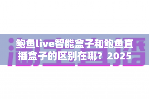鲍鱼live智能盒子和鲍鱼直播盒子的区别在哪？2025最新选购对比指南帮你一次看懂
