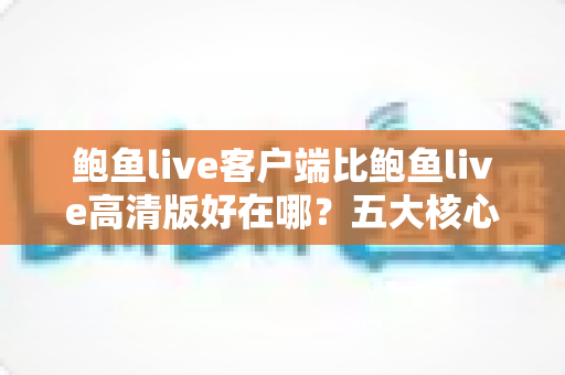 鲍鱼live客户端比鲍鱼live高清版好在哪？五大核心优势全面解析