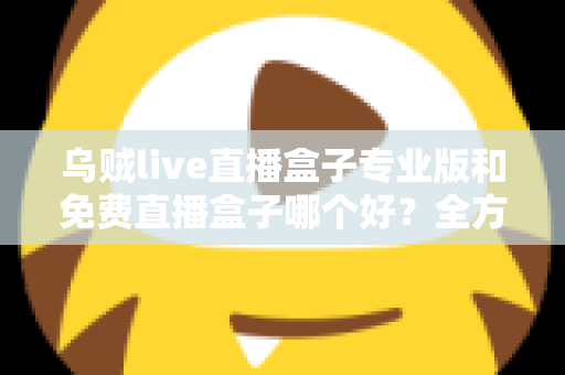 乌贼live直播盒子专业版和免费直播盒子哪个好？全方位对比评测帮你做出明智选择