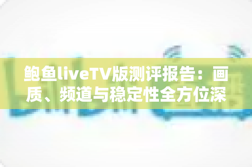 鲍鱼liveTV版测评报告：画质、频道与稳定性全方位深度评测