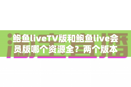 鲍鱼liveTV版和鲍鱼live会员版哪个资源全？两个版本深度对比全解析