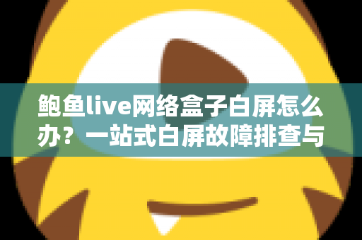 鲍鱼live网络盒子白屏怎么办？一站式白屏故障排查与修复完全指南