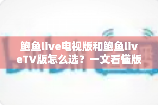 鲍鱼live电视版和鲍鱼liveTV版怎么选？一文看懂版本区别、设备适配与安全安装全指南