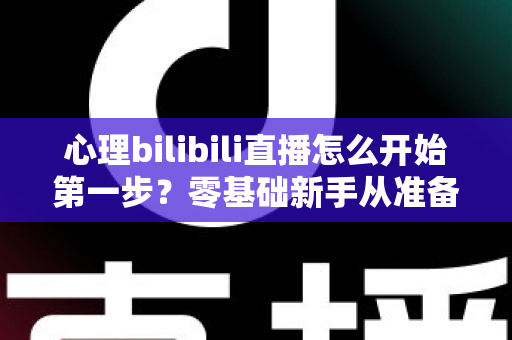 心理bilibili直播怎么开始第一步？零基础新手从准备到开播的完整实战指南