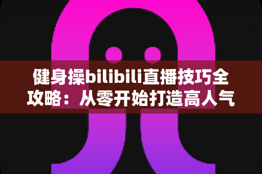 健身操bilibili直播技巧全攻略：从零开始打造高人气健身直播间的新手进阶指南