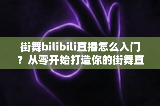 街舞bilibili直播怎么入门？从零开始打造你的街舞直播间完整指南