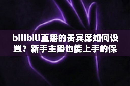 bilibili直播的贵宾席如何设置？新手主播也能上手的保姆级教程与高能运营全攻略