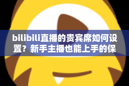 bilibili直播的贵宾席如何设置？新手主播也能上手的保姆级教程与高能运营全攻略