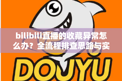 bilibili直播的收藏异常怎么办？全流程排查思路与实用解决指南一览