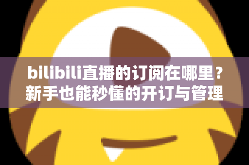 bilibili直播的订阅在哪里？新手也能秒懂的开订与管理全流程指南