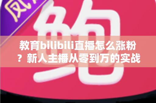 教育bilibili直播怎么涨粉？新人主播从零到万的实战涨粉指南