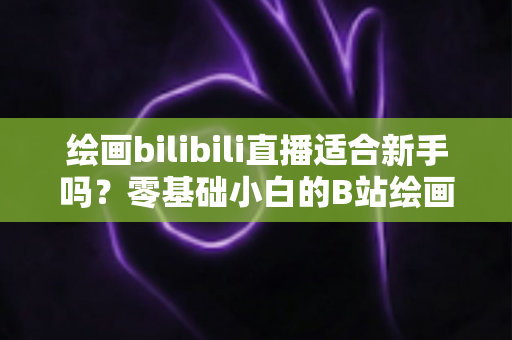 绘画bilibili直播适合新手吗？零基础小白的B站绘画直播学习全指南