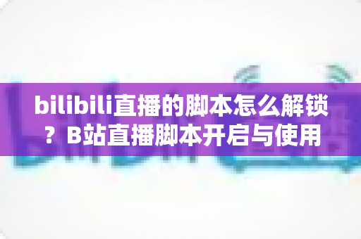 bilibili直播的脚本怎么解锁？B站直播脚本开启与使用全攻略