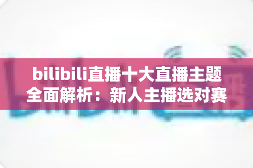 bilibili直播十大直播主题全面解析：新人主播选对赛道快速涨粉的实战指南