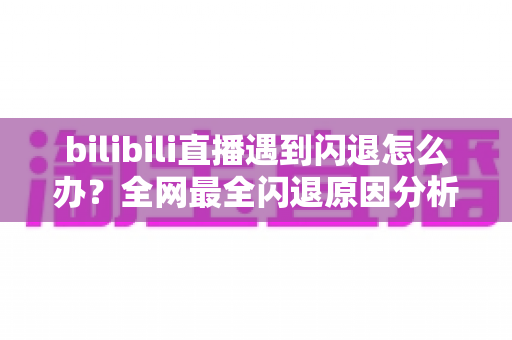 bilibili直播遇到闪退怎么办？全网最全闪退原因分析与解决攻略，让你追播不断线