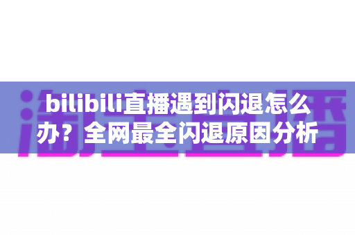 bilibili直播遇到闪退怎么办？全网最全闪退原因分析与解决攻略，让你追播不断线