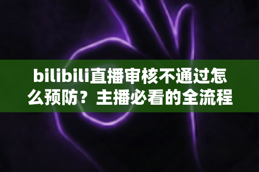 bilibili直播审核不通过怎么预防？主播必看的全流程避坑指南与实用技巧