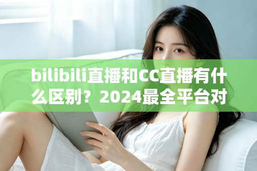 bilibili直播和CC直播有什么区别？2024最全平台对比解析，帮你选对直播平台