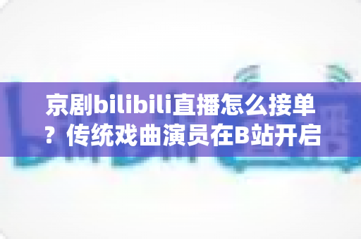 京剧bilibili直播怎么接单？传统戏曲演员在B站开启线上演出变现的全方位实战指南