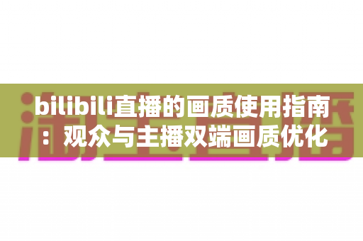 bilibili直播的画质使用指南：观众与主播双端画质优化全攻略