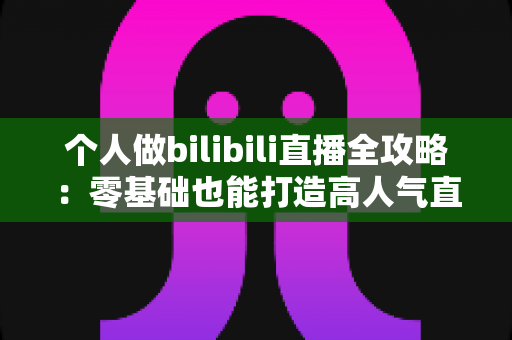 个人做bilibili直播全攻略:零基础也能打造高人气直播间的实战指南 个人做bilibili直播全攻略:零基础也能打造高人气直播间的实战指南