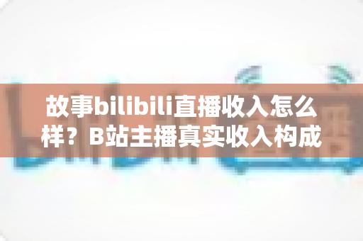 故事bilibili直播收入怎么样？B站主播真实收入构成与变现攻略全解析